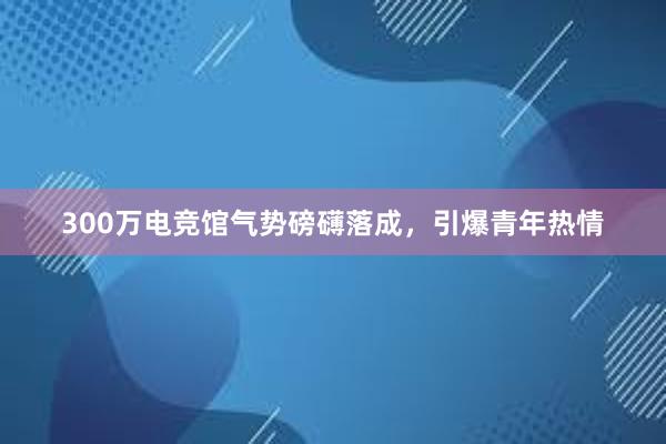 300万电竞馆气势磅礴落成，引爆青年热情