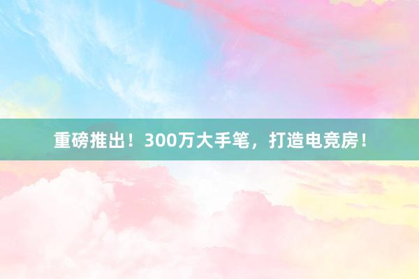 重磅推出！300万大手笔，打造电竞房！