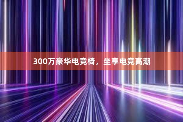 300万豪华电竞椅，坐享电竞高潮