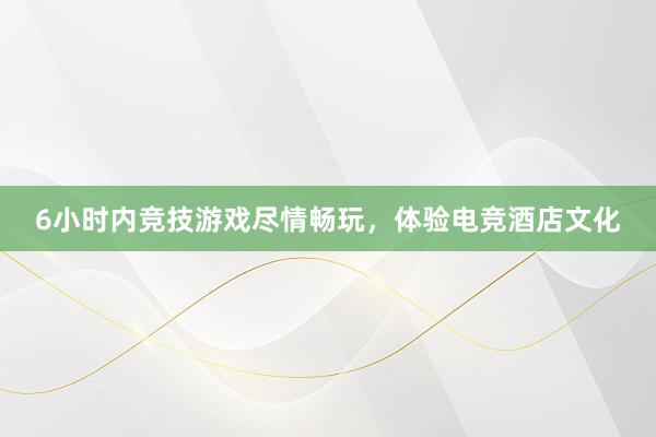 6小时内竞技游戏尽情畅玩，体验电竞酒店文化