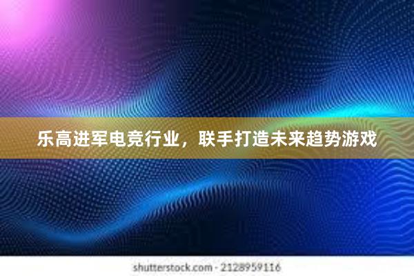 乐高进军电竞行业，联手打造未来趋势游戏