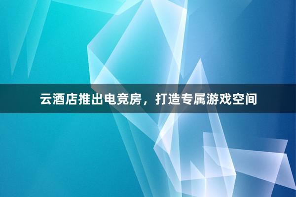 云酒店推出电竞房，打造专属游戏空间