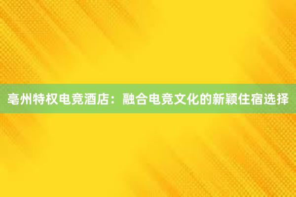 亳州特权电竞酒店：融合电竞文化的新颖住宿选择