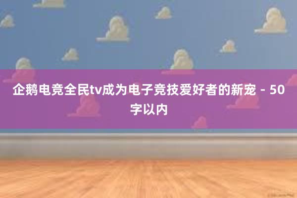 企鹅电竞全民tv成为电子竞技爱好者的新宠 - 50字以内