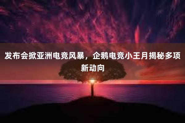 发布会掀亚洲电竞风暴，企鹅电竞小王月揭秘多项新动向