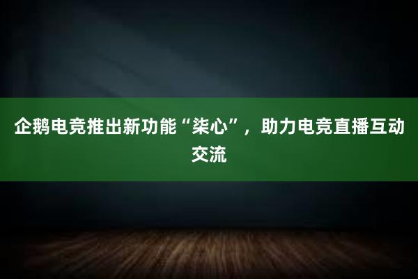 企鹅电竞推出新功能“柒心”，助力电竞直播互动交流