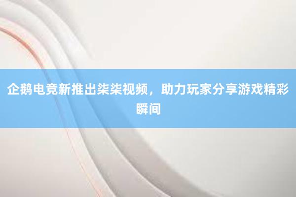 企鹅电竞新推出柒柒视频，助力玩家分享游戏精彩瞬间