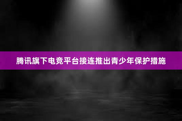 腾讯旗下电竞平台接连推出青少年保护措施