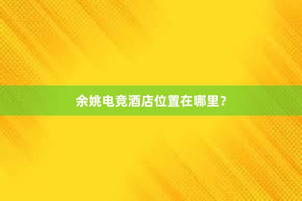 余姚电竞酒店位置在哪里？