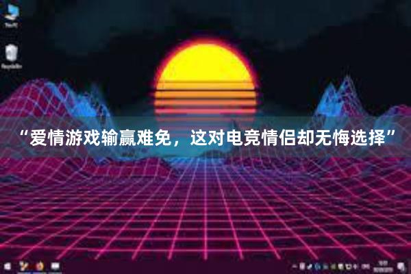 “爱情游戏输赢难免，这对电竞情侣却无悔选择”