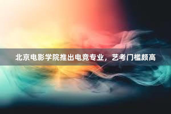 北京电影学院推出电竞专业，艺考门槛颇高