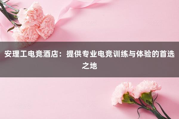 安理工电竞酒店：提供专业电竞训练与体验的首选之地