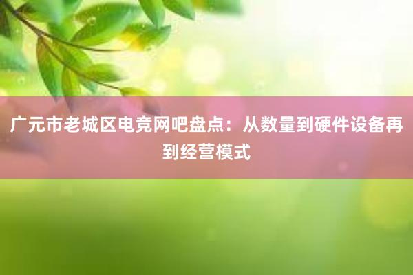 广元市老城区电竞网吧盘点：从数量到硬件设备再到经营模式