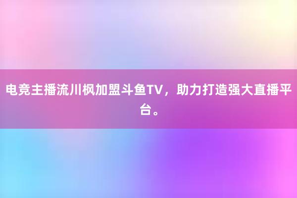 电竞主播流川枫加盟斗鱼TV，助力打造强大直播平台。