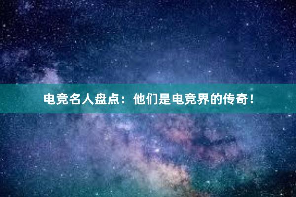 电竞名人盘点：他们是电竞界的传奇！