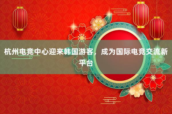 杭州电竞中心迎来韩国游客，成为国际电竞交流新平台