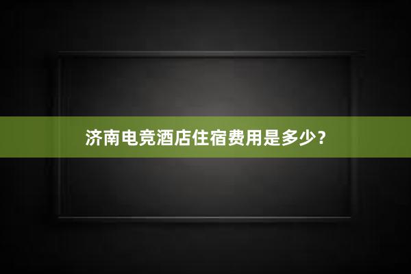 济南电竞酒店住宿费用是多少？