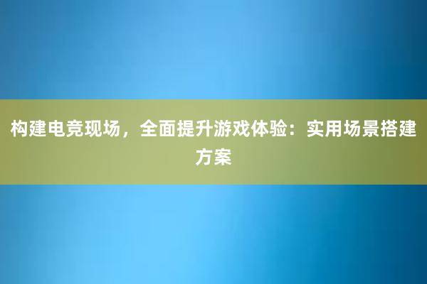 构建电竞现场，全面提升游戏体验：实用场景搭建方案