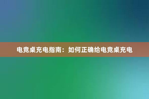 电竞桌充电指南：如何正确给电竞桌充电