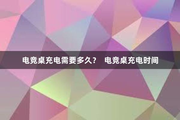 电竞桌充电需要多久？  电竞桌充电时间