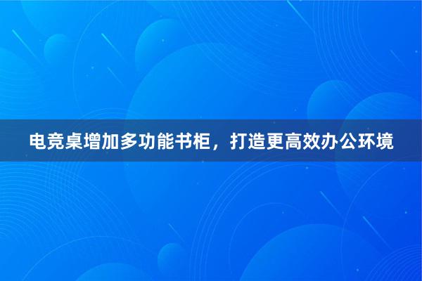 电竞桌增加多功能书柜，打造更高效办公环境