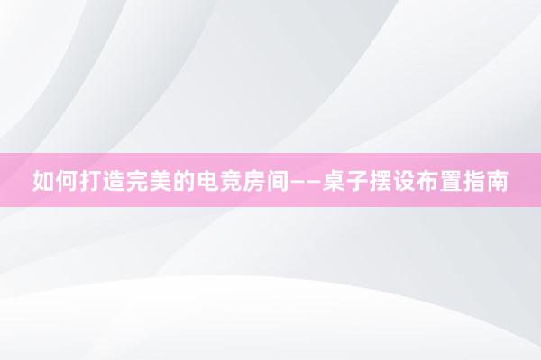 如何打造完美的电竞房间——桌子摆设布置指南