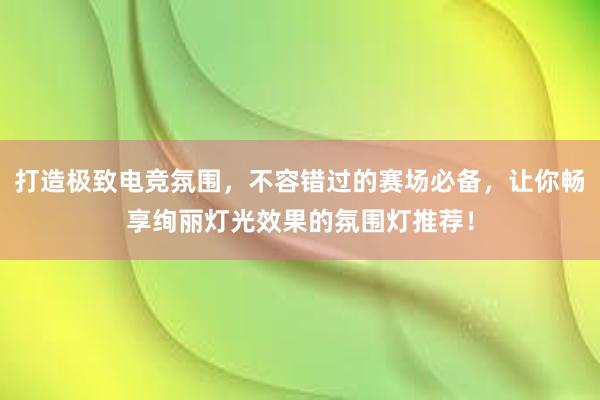 打造极致电竞氛围，不容错过的赛场必备，让你畅享绚丽灯光效果的氛围灯推荐！