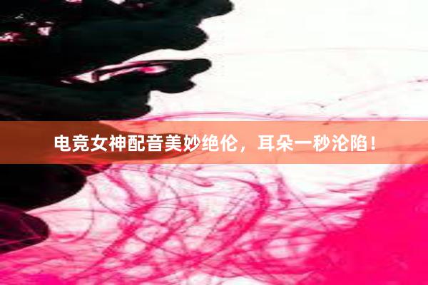 电竞女神配音美妙绝伦，耳朵一秒沦陷！