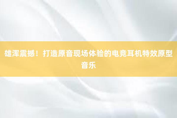 雄浑震撼！打造原音现场体验的电竞耳机特效原型音乐