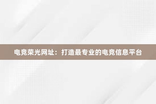 电竞荣光网址：打造最专业的电竞信息平台