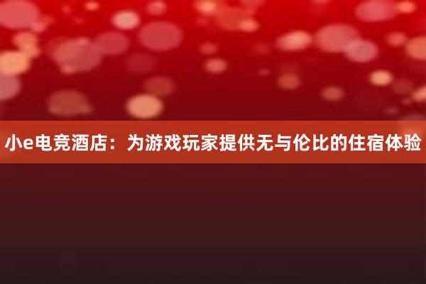 小e电竞酒店：为游戏玩家提供无与伦比的住宿体验