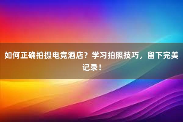 如何正确拍摄电竞酒店？学习拍照技巧，留下完美记录！