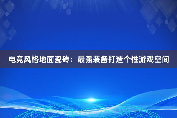 电竞风格地面瓷砖：最强装备打造个性游戏空间