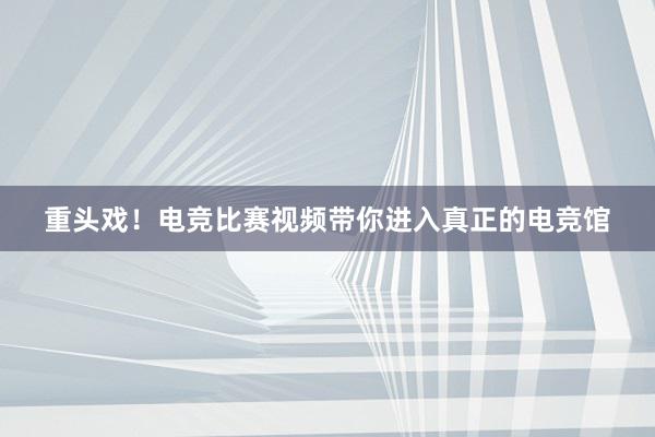 重头戏！电竞比赛视频带你进入真正的电竞馆