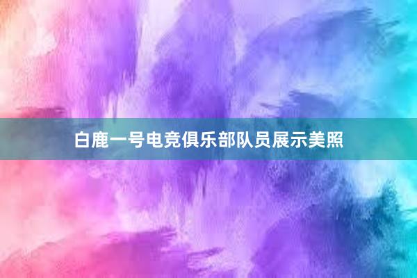 白鹿一号电竞俱乐部队员展示美照