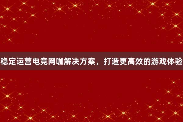 稳定运营电竞网咖解决方案，打造更高效的游戏体验