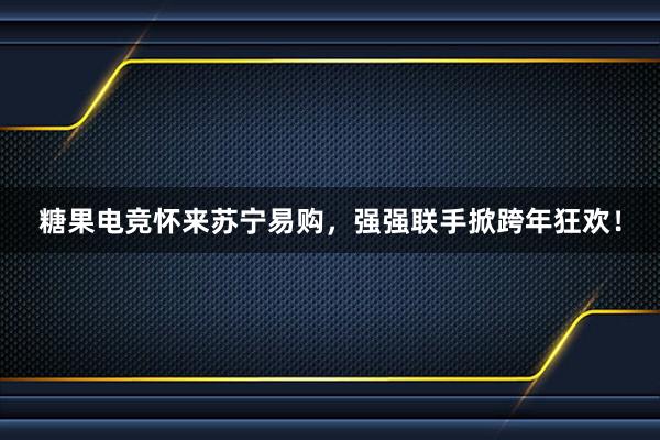 糖果电竞怀来苏宁易购，强强联手掀跨年狂欢！