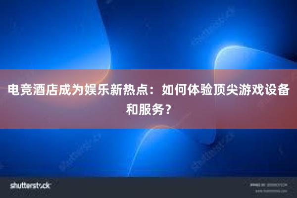 电竞酒店成为娱乐新热点：如何体验顶尖游戏设备和服务？