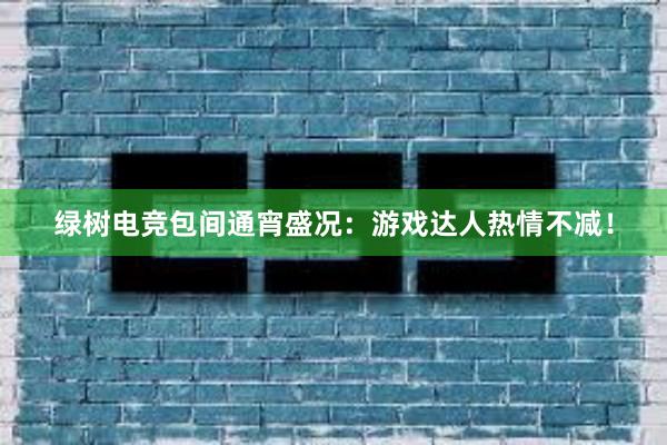 绿树电竞包间通宵盛况：游戏达人热情不减！