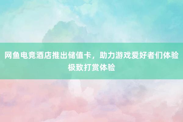 网鱼电竞酒店推出储值卡，助力游戏爱好者们体验极致打赏体验