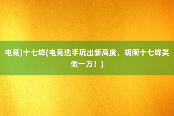 电竞)十七绛(电竞选手玩出新高度，胡闹十七绛笑傲一方！)