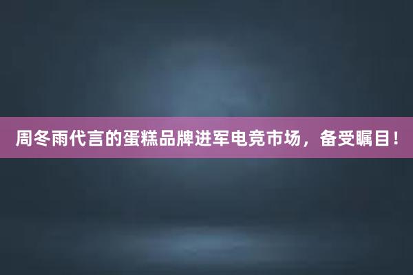 周冬雨代言的蛋糕品牌进军电竞市场，备受瞩目！