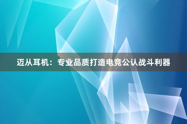 迈从耳机：专业品质打造电竞公认战斗利器