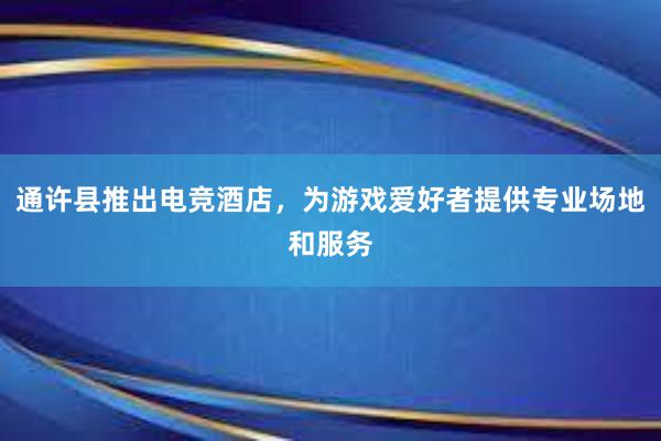 通许县推出电竞酒店，为游戏爱好者提供专业场地和服务