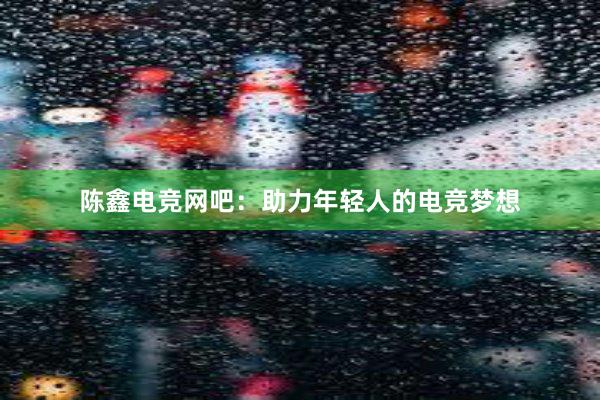 陈鑫电竞网吧：助力年轻人的电竞梦想